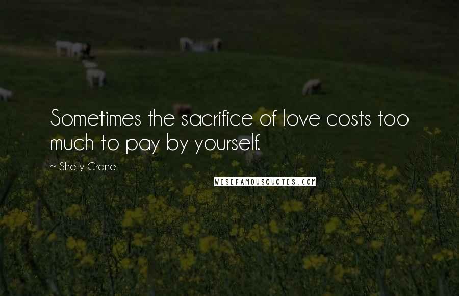 Shelly Crane Quotes: Sometimes the sacrifice of love costs too much to pay by yourself.