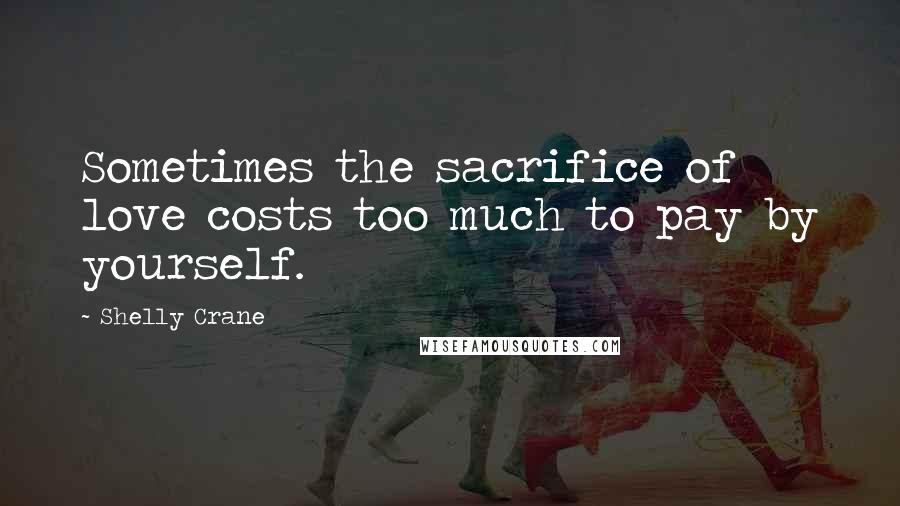 Shelly Crane Quotes: Sometimes the sacrifice of love costs too much to pay by yourself.