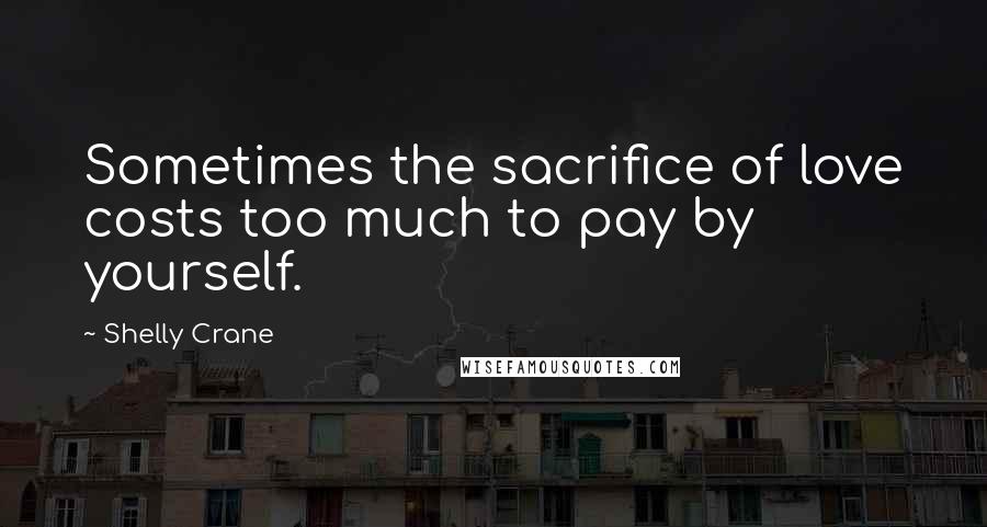 Shelly Crane Quotes: Sometimes the sacrifice of love costs too much to pay by yourself.