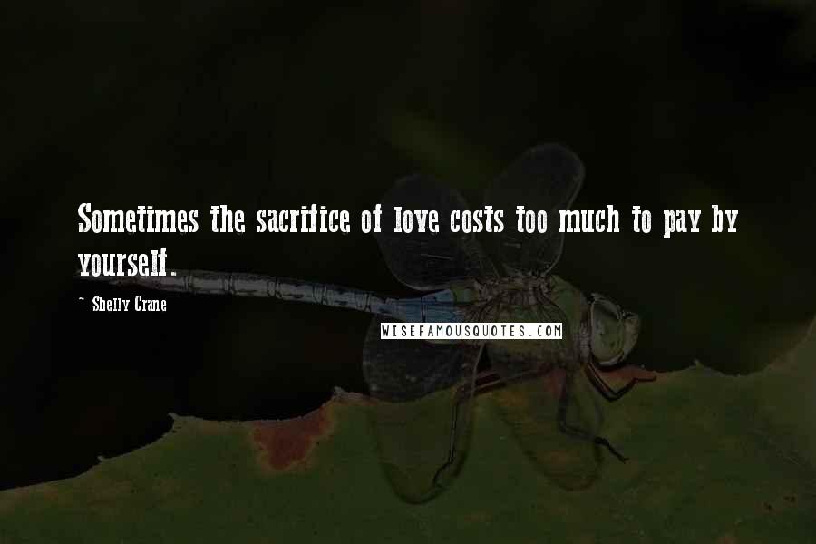 Shelly Crane Quotes: Sometimes the sacrifice of love costs too much to pay by yourself.