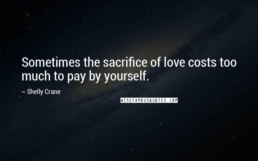 Shelly Crane Quotes: Sometimes the sacrifice of love costs too much to pay by yourself.