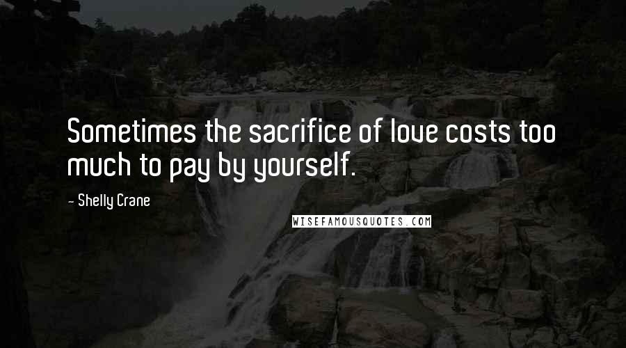 Shelly Crane Quotes: Sometimes the sacrifice of love costs too much to pay by yourself.