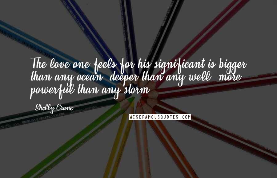 Shelly Crane Quotes: The love one feels for his significant is bigger than any ocean, deeper than any well, more powerful than any storm.