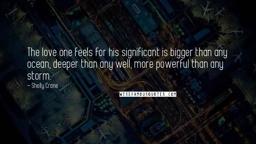 Shelly Crane Quotes: The love one feels for his significant is bigger than any ocean, deeper than any well, more powerful than any storm.