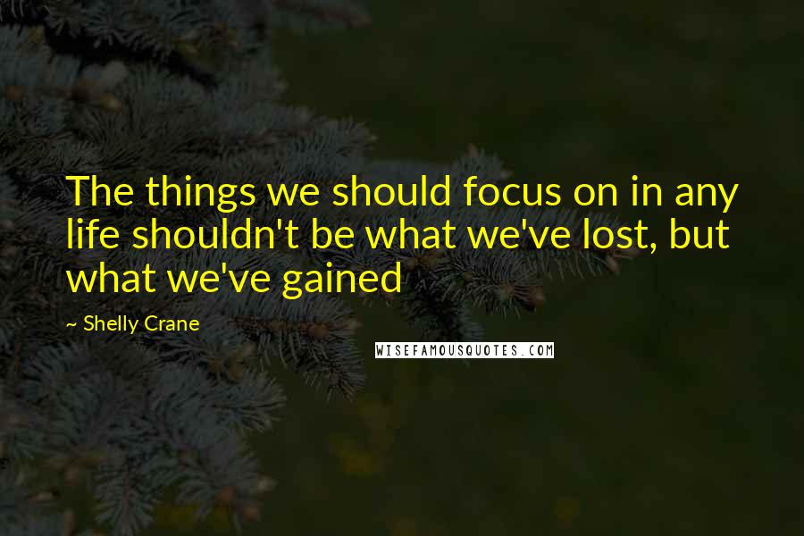 Shelly Crane Quotes: The things we should focus on in any life shouldn't be what we've lost, but what we've gained