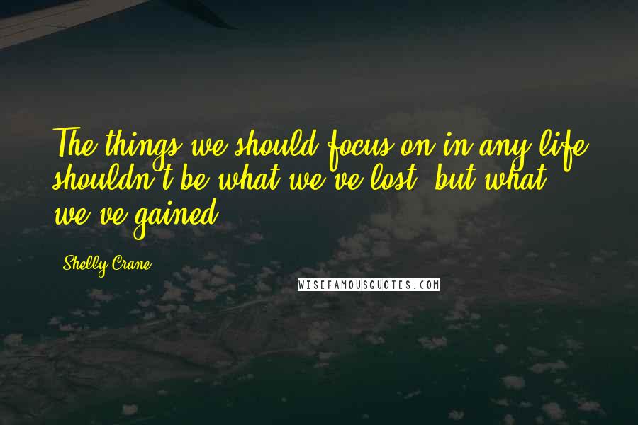 Shelly Crane Quotes: The things we should focus on in any life shouldn't be what we've lost, but what we've gained