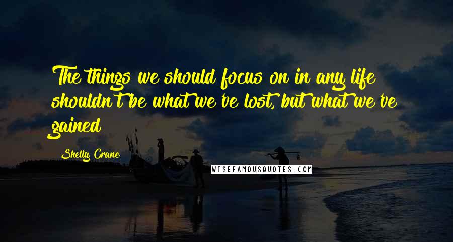 Shelly Crane Quotes: The things we should focus on in any life shouldn't be what we've lost, but what we've gained