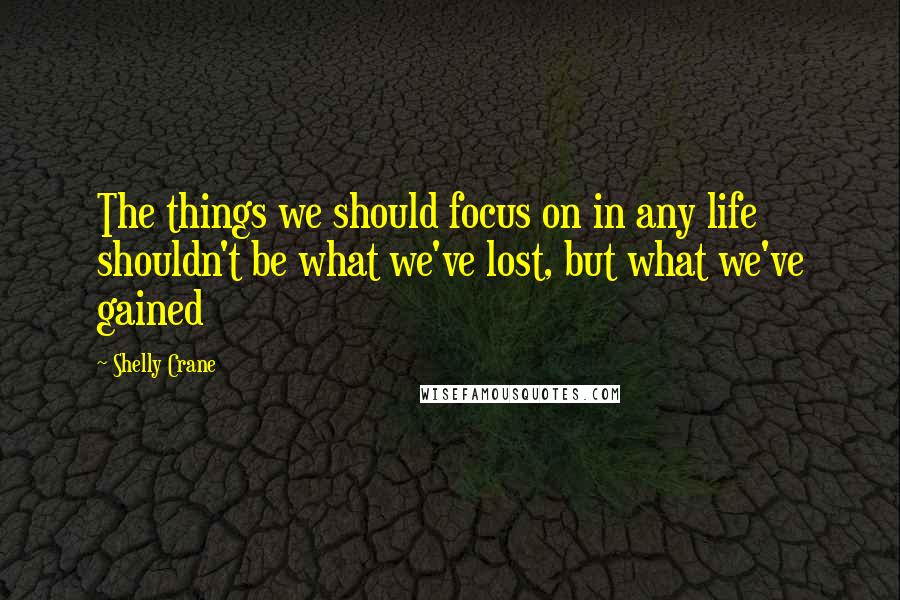 Shelly Crane Quotes: The things we should focus on in any life shouldn't be what we've lost, but what we've gained