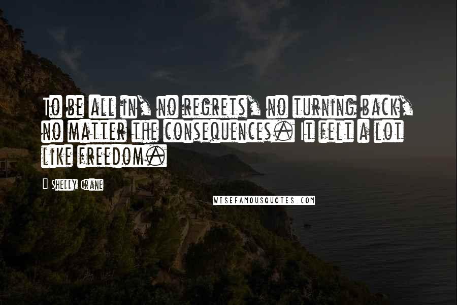 Shelly Crane Quotes: To be all in, no regrets, no turning back, no matter the consequences. It felt a lot like freedom.