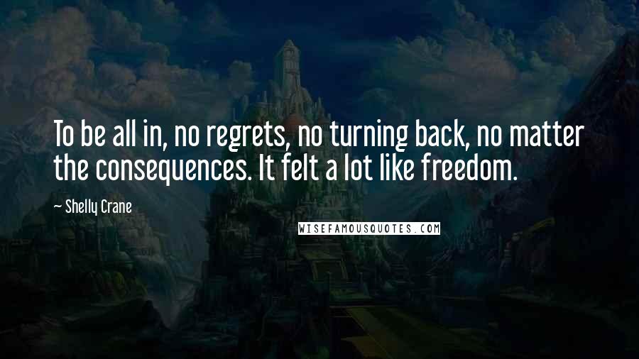 Shelly Crane Quotes: To be all in, no regrets, no turning back, no matter the consequences. It felt a lot like freedom.