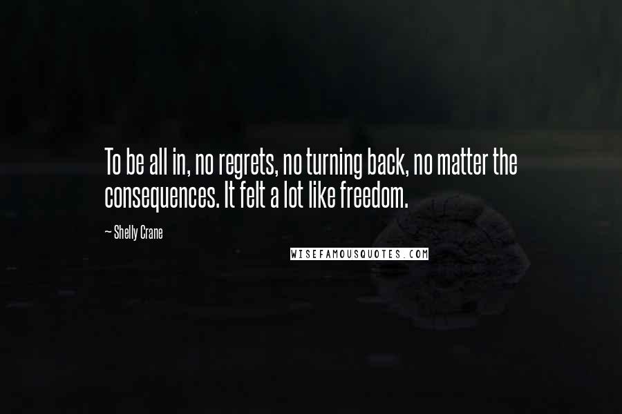 Shelly Crane Quotes: To be all in, no regrets, no turning back, no matter the consequences. It felt a lot like freedom.