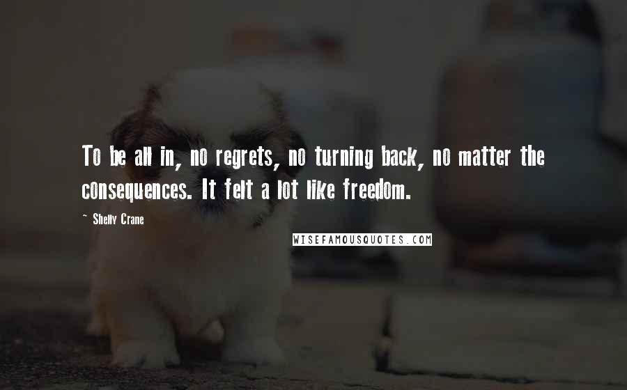 Shelly Crane Quotes: To be all in, no regrets, no turning back, no matter the consequences. It felt a lot like freedom.