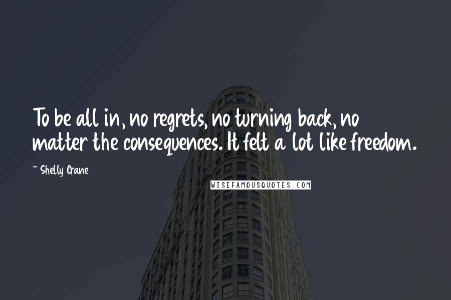 Shelly Crane Quotes: To be all in, no regrets, no turning back, no matter the consequences. It felt a lot like freedom.