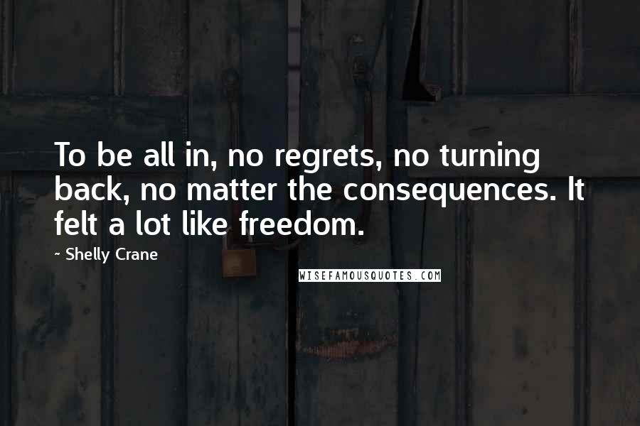 Shelly Crane Quotes: To be all in, no regrets, no turning back, no matter the consequences. It felt a lot like freedom.