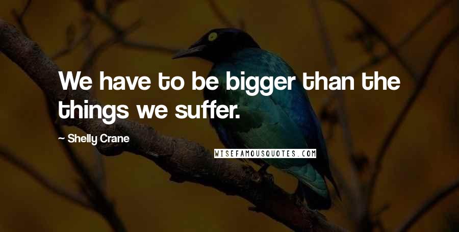 Shelly Crane Quotes: We have to be bigger than the things we suffer.
