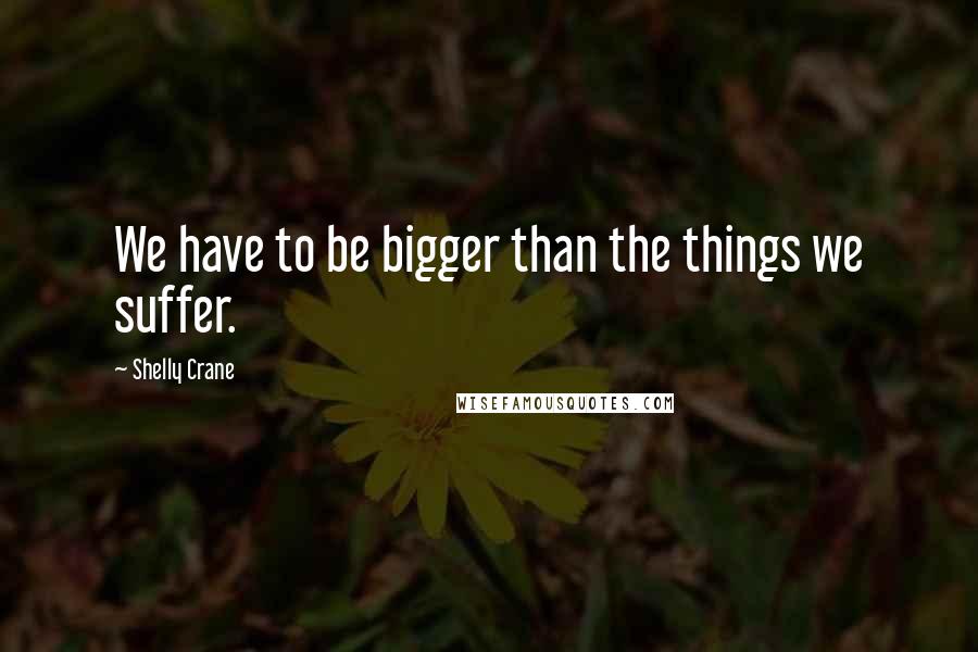 Shelly Crane Quotes: We have to be bigger than the things we suffer.