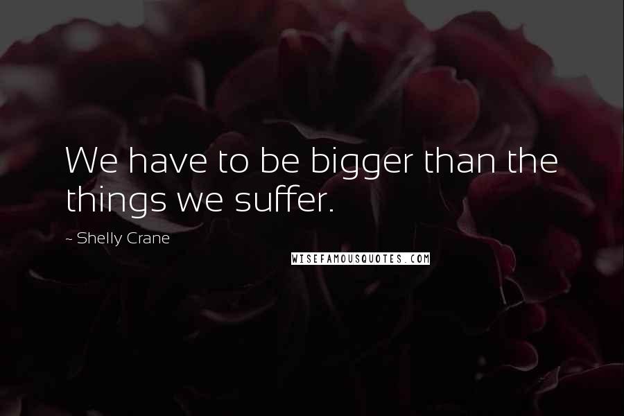 Shelly Crane Quotes: We have to be bigger than the things we suffer.