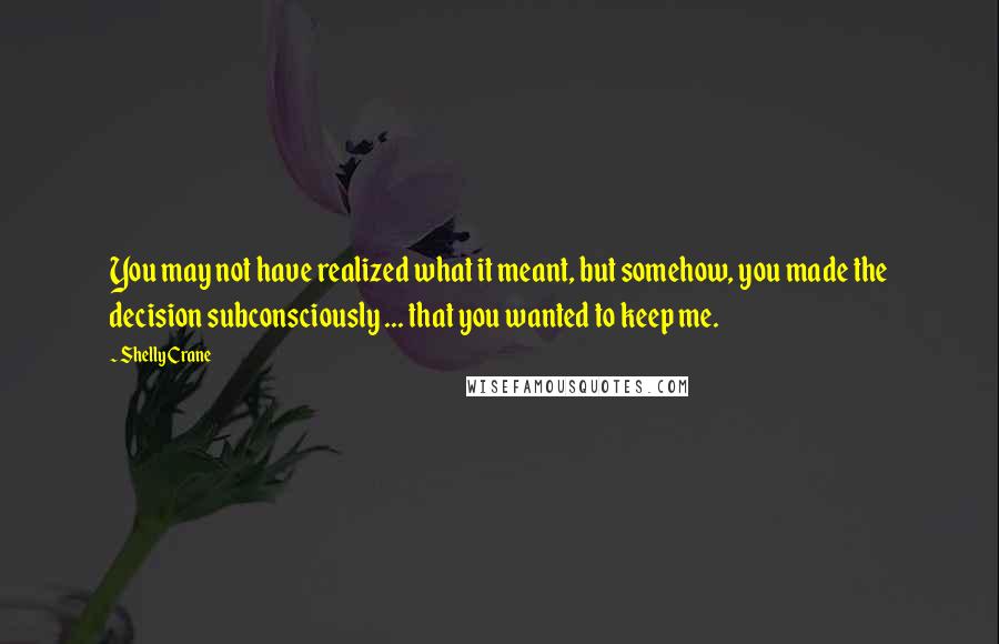 Shelly Crane Quotes: You may not have realized what it meant, but somehow, you made the decision subconsciously ... that you wanted to keep me.