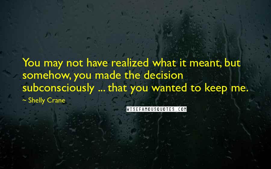 Shelly Crane Quotes: You may not have realized what it meant, but somehow, you made the decision subconsciously ... that you wanted to keep me.
