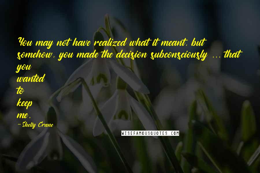 Shelly Crane Quotes: You may not have realized what it meant, but somehow, you made the decision subconsciously ... that you wanted to keep me.