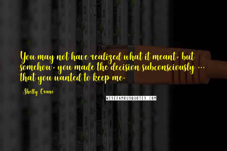 Shelly Crane Quotes: You may not have realized what it meant, but somehow, you made the decision subconsciously ... that you wanted to keep me.