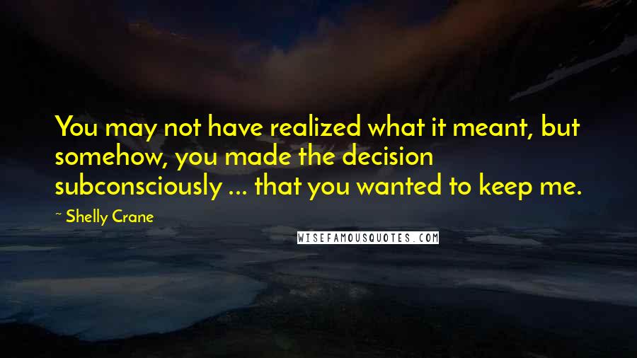 Shelly Crane Quotes: You may not have realized what it meant, but somehow, you made the decision subconsciously ... that you wanted to keep me.