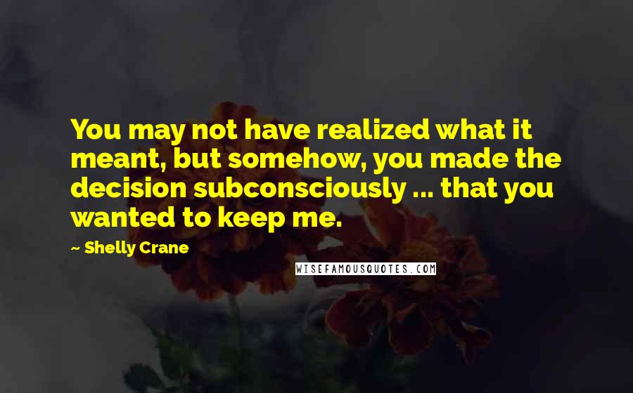 Shelly Crane Quotes: You may not have realized what it meant, but somehow, you made the decision subconsciously ... that you wanted to keep me.