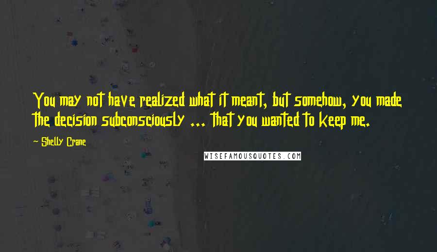 Shelly Crane Quotes: You may not have realized what it meant, but somehow, you made the decision subconsciously ... that you wanted to keep me.