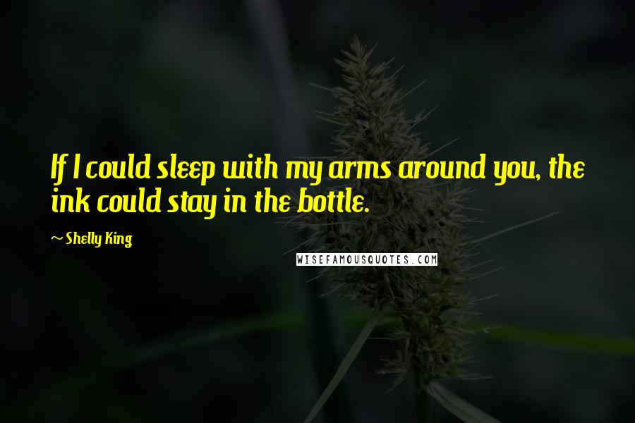 Shelly King Quotes: If I could sleep with my arms around you, the ink could stay in the bottle.