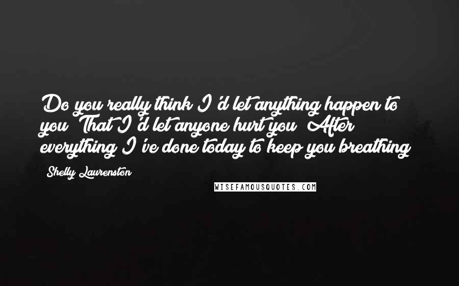 Shelly Laurenston Quotes: Do you really think I'd let anything happen to you? That I'd let anyone hurt you? After everything I've done today to keep you breathing?