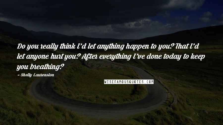 Shelly Laurenston Quotes: Do you really think I'd let anything happen to you? That I'd let anyone hurt you? After everything I've done today to keep you breathing?