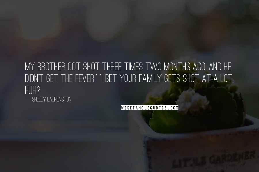 Shelly Laurenston Quotes: My brother got shot three times two months ago, and he didn't get the fever." "I bet your family gets shot at a lot, huh?