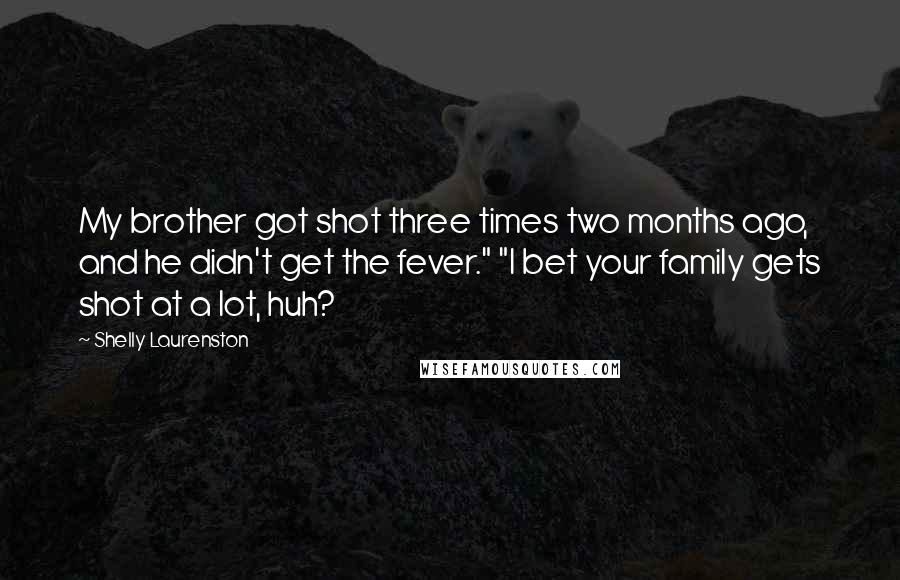 Shelly Laurenston Quotes: My brother got shot three times two months ago, and he didn't get the fever." "I bet your family gets shot at a lot, huh?