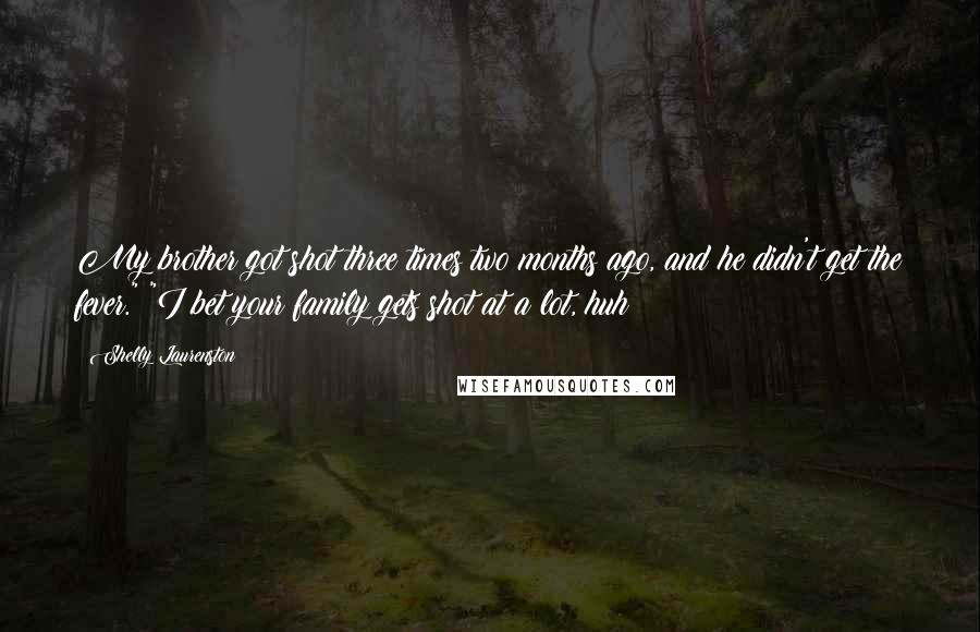 Shelly Laurenston Quotes: My brother got shot three times two months ago, and he didn't get the fever." "I bet your family gets shot at a lot, huh?