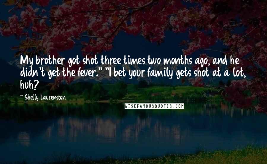 Shelly Laurenston Quotes: My brother got shot three times two months ago, and he didn't get the fever." "I bet your family gets shot at a lot, huh?