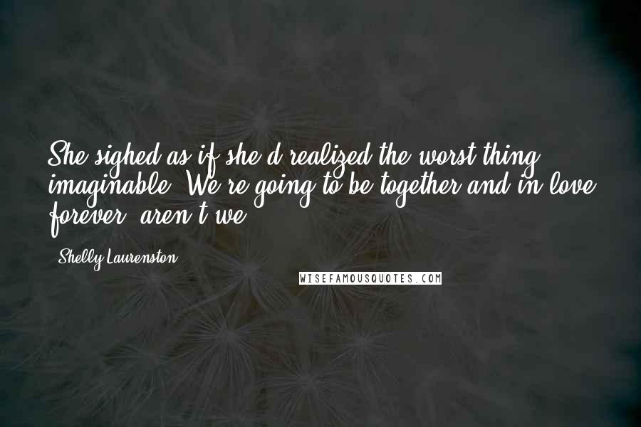 Shelly Laurenston Quotes: She sighed as if she'd realized the worst thing imaginable. We're going to be together and in love forever, aren't we?