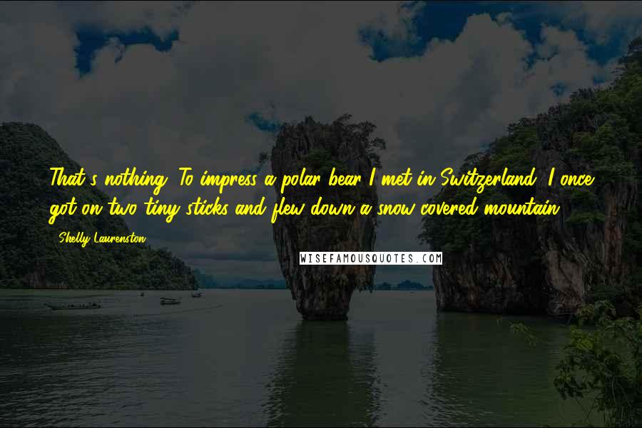 Shelly Laurenston Quotes: That's nothing. To impress a polar bear I met in Switzerland, I once got on two tiny sticks and flew down a snow-covered mountain.