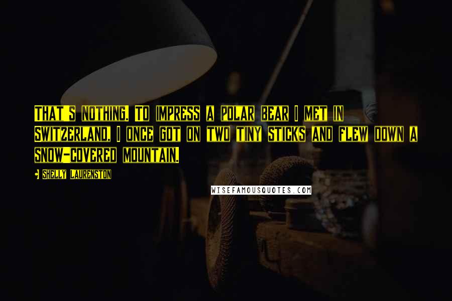 Shelly Laurenston Quotes: That's nothing. To impress a polar bear I met in Switzerland, I once got on two tiny sticks and flew down a snow-covered mountain.
