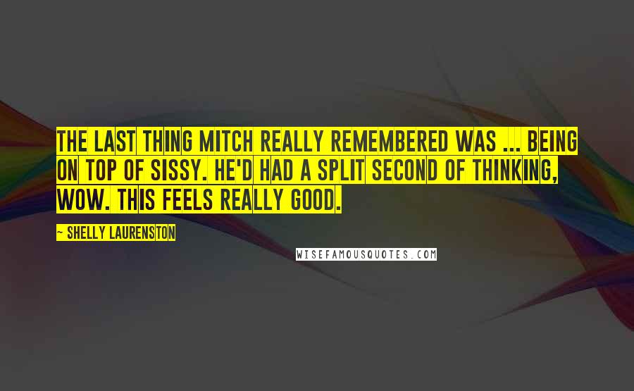 Shelly Laurenston Quotes: The last thing Mitch really remembered was ... being on top of Sissy. He'd had a split second of thinking, Wow. This feels really good.