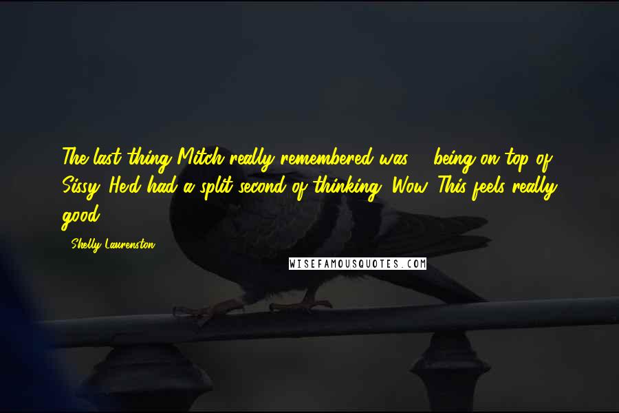 Shelly Laurenston Quotes: The last thing Mitch really remembered was ... being on top of Sissy. He'd had a split second of thinking, Wow. This feels really good.