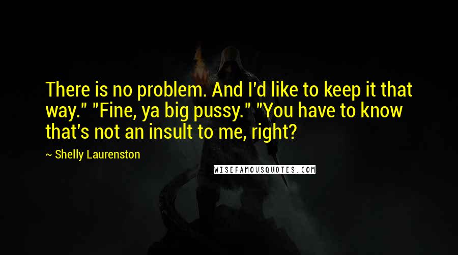 Shelly Laurenston Quotes: There is no problem. And I'd like to keep it that way." "Fine, ya big pussy." "You have to know that's not an insult to me, right?