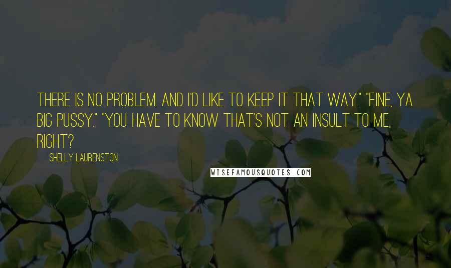 Shelly Laurenston Quotes: There is no problem. And I'd like to keep it that way." "Fine, ya big pussy." "You have to know that's not an insult to me, right?