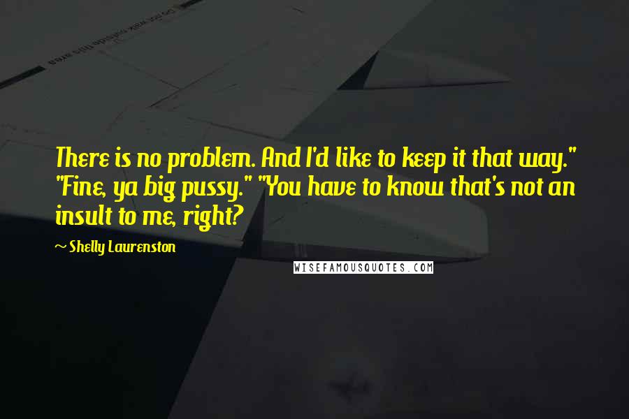 Shelly Laurenston Quotes: There is no problem. And I'd like to keep it that way." "Fine, ya big pussy." "You have to know that's not an insult to me, right?