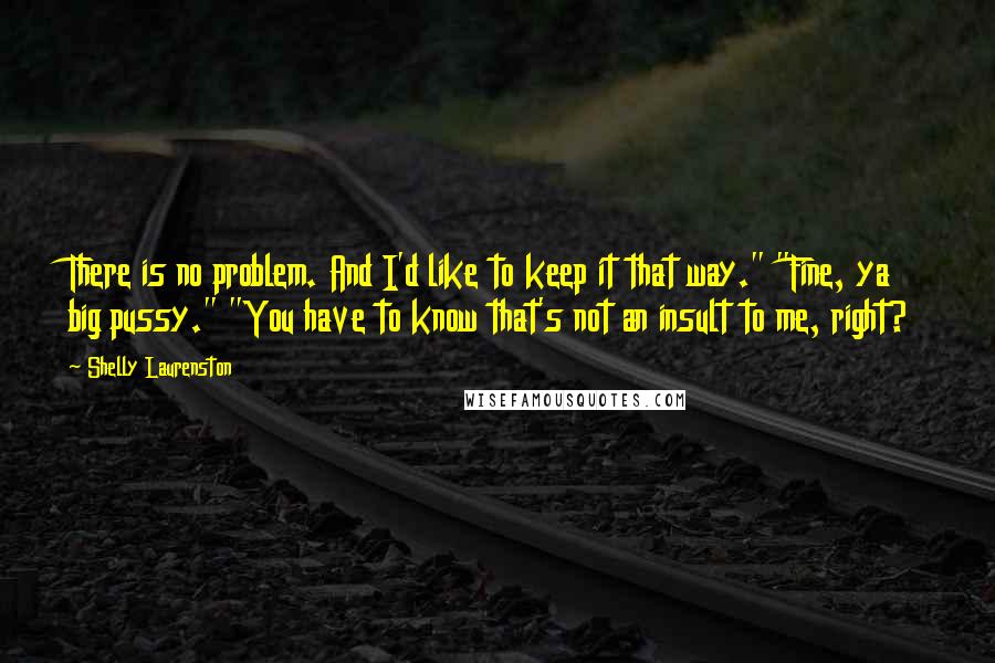 Shelly Laurenston Quotes: There is no problem. And I'd like to keep it that way." "Fine, ya big pussy." "You have to know that's not an insult to me, right?