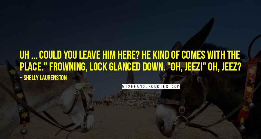 Shelly Laurenston Quotes: Uh ... could you leave him here? He kind of comes with the place." Frowning, Lock glanced down. "Oh, jeez!" Oh, jeez?