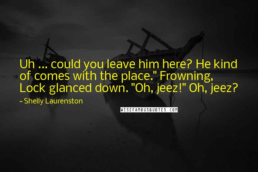Shelly Laurenston Quotes: Uh ... could you leave him here? He kind of comes with the place." Frowning, Lock glanced down. "Oh, jeez!" Oh, jeez?