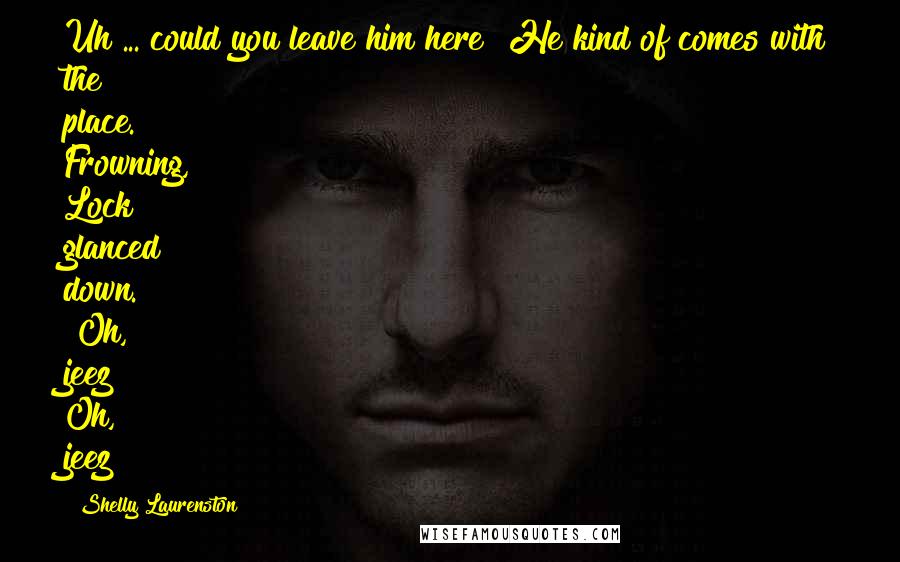 Shelly Laurenston Quotes: Uh ... could you leave him here? He kind of comes with the place." Frowning, Lock glanced down. "Oh, jeez!" Oh, jeez?