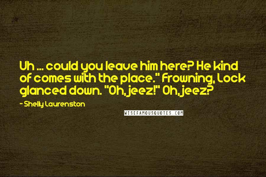 Shelly Laurenston Quotes: Uh ... could you leave him here? He kind of comes with the place." Frowning, Lock glanced down. "Oh, jeez!" Oh, jeez?