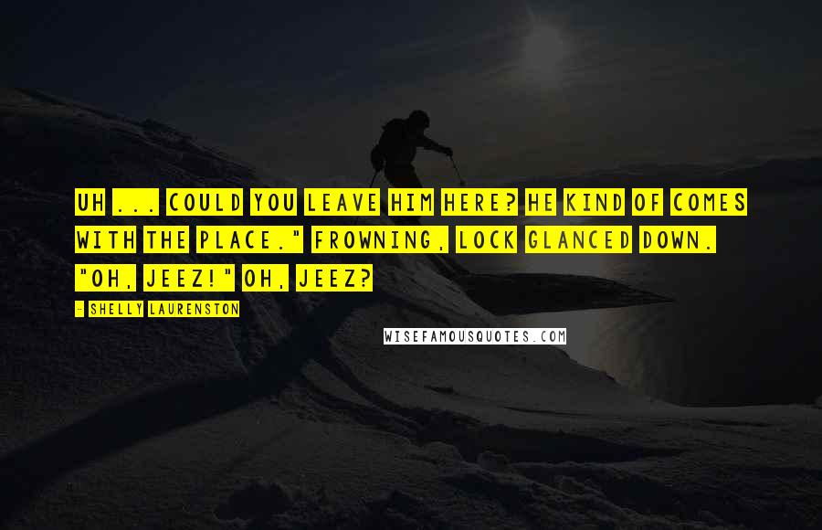 Shelly Laurenston Quotes: Uh ... could you leave him here? He kind of comes with the place." Frowning, Lock glanced down. "Oh, jeez!" Oh, jeez?