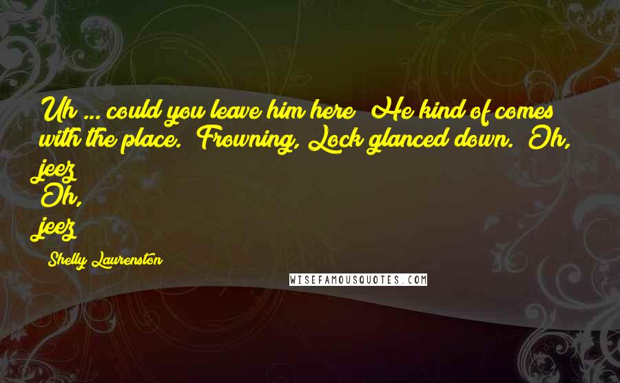 Shelly Laurenston Quotes: Uh ... could you leave him here? He kind of comes with the place." Frowning, Lock glanced down. "Oh, jeez!" Oh, jeez?